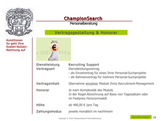 ChampionSearch
                                           Personalberatung

                            Vertragsgestaltung & Honorar
Konditionen
So geht Ihre
Kosten-Nutzen-
Rechnung auf               €

                 Dienstleistung           Recruiting Support
                 Vertragsart              Dienstleistungsvertrag
                                          - als Einzelvertrag für eines Ihrer Personal-Suchprojekte
                                          - als Rahmenvertrag für mehrere Personal-Suchprojekte

                 Vertragsinhalt           Übernahme einzelner Module Ihres Recruitment-Management

                 Honorar                  Je nach Komplexität des Moduls
                                          In der Regel Abrechnung auf Basis von Tagessätzen oder
                                          im Festpreis Honorarmodell

                 Höhe                     ab 480,00 € /pro Tag

                 Zahlungsmodus            jeweils monatlich im nachhinein
                                                                                        R ecruiting Support   28
                               Copyright © 2010 ChampionSearch Personalberatung
 
