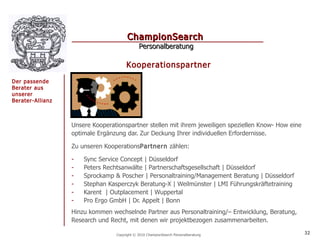 ChampionSearch
                                             Personalberatung

                                      Kooperationspartner
Der passende
Berater aus
unserer
Berater-Allianz



                  Unsere Kooperationspartner stellen mit ihrem jeweiligen speziellen Know- How eine
                  optimale Ergänzung dar. Zur Deckung Ihrer individuellen Erfordernisse.

                  Zu unseren KooperationsPartnern zählen:

                  -   Sync Service Concept | Düsseldorf
                  -   Peters Rechtsanwälte | Partnerschaftsgesellschaft | Düsseldorf
                  -   Sprockamp & Poscher | Personaltraining/Management Beratung | Düsseldorf
                  -   Stephan Kasperczyk Beratung-X | Weilmünster | LMI Führungskräftetraining
                  -   Karent | Outplacement | Wuppertal
                  -   Pro Ergo GmbH | Dr. Appelt | Bonn
                  Hinzu kommen wechselnde Partner aus Personaltraining/– Entwicklung, Beratung,
                  Research und Recht, mit denen wir projektbezogen zusammenarbeiten.

                                 Copyright © 2010 ChampionSearch Personalberatung                     32
 