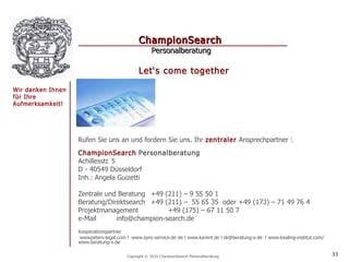 ChampionSearch
                                                    Personalberatung

                                              Let‘s come together

Wir danken Ihnen
für Ihre
Aufmerksamkeit!




                   Rufen Sie uns an und fordern Sie uns. Ihr zentraler Ansprechpartner :
                   ChampionSearch Personalberatung
                   Achillesstr. 5
                   D - 40549 Düsseldorf
                   Inh.: Angela Guizetti

                   Zentrale und Beratung +49 (211) – 9 55 50 1
                   Beratung/Direktsearch +49 (211) – 55 65 35 oder +49 (173) – 71 49 76 4
                   Projektmanagement          +49 (175) – 67 11 50 7
                   e-Mail      info@champion-search.de
                   Kooperationspartner
                    wwwpeters-legal.com l www.sync-service.de de l www.karent.de l sk@beratung-x.de l www.kissling-institut.com/
                   www.beratung-x.de

                                        Copyright © 2010 ChampionSearch Personalberatung                                           33
 