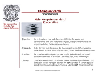 ChampionSearch
                                              Personalberatung

                                  Mehr Kompetenzen durch
                                        Kooperation
Wir kennen Ihre
Bedarfe. Aus
eigener Erfahrung.




                     Situation   Ihr Unternehmen hat viele Facetten. Effektive Personalarbeit
                                 berücksichtigt alle. Eine komplexe Aufgabe, die Spezialkenntnisse aus
                                 unterschiedlichen Fachbereichen erfordert.

                     Anspruch    Jeder Service, jede Beratung, die Ihnen gezielt weiterhilft, muss dies
                                 einbeziehen. Nur das verschafft Mehrwert. Ihnen. Und dem Unternehmen.

                     Problem     Sie brauchen viele Ansprechpartner, um für jeden HR-Fall rasch und
                                 erfolgreich Services zu erhalten. Das kostet Zeit, Geld und Energie.

                     Lösung      Unser Partner-Netzwerk. Es bündelt dieses vielfältige Spezialwissen . Und
                                 bietet den jeweils richtigen Berater. Mit der Expertise in seinem Spezial-
                                 gebiet: Vom Recruiting bis zum Training. Über EINEN Ansprechpartner.

                                  Copyright © 2010 ChampionSearch Personalberatung                       5
 