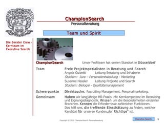 ChampionSearch
                                                Personalberatung

                                           Team und Spirit

Die Berater Crew -
Kernteam im
Executive Search



                     ChampionSearch                          Unser Profiteam hat seinen Standort in Düsseldorf
                     Team                Freie Projektspezialisten in Beratung und Search
                                         Angela Guizetti      Leitung Beratung und Inhaberin
                                         Studium: Jura – Personalentwicklung - Marketing
                                         Susanne Hassler      Leitung Projekte und Search
                                         Studium: Biologie - Qualitätsmanagement
                     Schwerpunkte        Direktsuche. Recruiting Management. Personalmarketing.
                     Gemeinsam           Haben wir langjährige HR-Praxis. Mit Kernkompetenz im Recruiting
                                         und Eignungsdiagnostik. Wissen um die Besonderheiten einzelner
                                         Branchen. Kennen die Erfordernisse zahlreicher Funktionen.
                                         Das hilft uns, die treffende Einschätzung zu finden, welcher
                                         Kandidat für unseren Kunden„der Richtige “ ist.

                                                                                                Exec utive Searc h   9
                                    Copyright © 2010 ChampionSearch Personalberatung
 