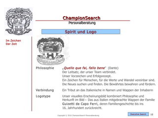 ChampionSearch
                                       Personalberatung

                                   Spirit und Logo

Im Zeichen
Der Zeit




             Philosophie        „ Quello que fai, fallo bene " (Dante)
                                Der Leitsatz, der unser Team verbindet.
                                Unser Vorzeichen und Erfolgsrezept.
                                Ein Zeichen für Menschen, für die Werte und Wandel vereinbar sind.
                                Die Neues suchen und finden. Die Bewährtes bewahren und fördern.
             Verbindung         Ein Tribut an das Italienische in Namen und Wappen der Inhaberin
             Logotype           Unser visuelles Erscheinungsbild kombiniert Philosophie und
                                Herkunft im Bild - Das aus Italien mitgebrachte Wappen der Familie
                                Guizetti de Capo Ferri, deren Familiengeschichte bis ins
                                16. Jahrhundert zurückreicht.
                                                                                Exec utive Searc h   10
                           Copyright © 2010 ChampionSearch Personalberatung
 