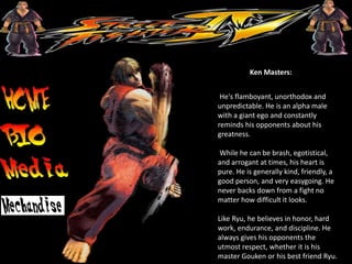 Ken Masters:
He's flamboyant, unorthodox and
unpredictable. He is an alpha male
with a giant ego and constantly
reminds his opponents about his
greatness.
While he can be brash, egotistical,
and arrogant at times, his heart is
pure. He is generally kind, friendly, a
good person, and very easygoing. He
never backs down from a fight no
matter how difficult it looks.
Like Ryu, he believes in honor, hard
work, endurance, and discipline. He
always gives his opponents the
utmost respect, whether it is his
master Gouken or his best friend Ryu.
 