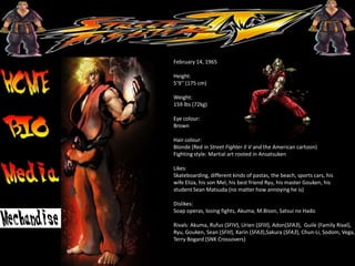 Birth date:
February 14, 1965
Height:
5’9’’ (175 cm)
Weight:
159 lbs (72kg)
Eye colour:
Brown
Hair colour:
Blonde (Red in Street Fighter II V and the American cartoon)
Fighting style: Martial art rooted in Ansatsuken
Likes:
Skateboarding, different kinds of pastas, the beach, sports cars, his
wife Eliza, his son Mel, his best friend Ryu, his master Gouken, his
student Sean Matsuda (no matter how annoying he is)
Dislikes:
Soap operas, losing fights, Akuma, M.Bison, Satsui no Hado
Rivals: Akuma, Rufus (SFIV), Urien (SFIII), Adon(SFA3), Guile (Family Rival),
Ryu, Gouken, Sean (SFIII), Karin (SFA3),Sakura (SFA3), Chun-Li, Sodom, Vega,
Terry Bogard (SNK Crossovers)
 