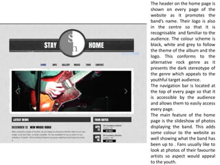 The header on the home page is
shown on every page of the
website as it promotes the
band’s name. Their logo is also
in the centre so that it is
recognisable and familiar to the
audience. The colour scheme is
black, white and grey to follow
the theme of the album and the
logo. This conforms to the
alternative rock genre as it
presents the dark stereotype of
the genre which appeals to the
youthful target audience.
The navigation bar is located at
the top of every page so that it
is accessible by the audience
and allows them to easily access
every page.
The main feature of the home
page is the slideshow of photos
displaying the band. This adds
some colour to the website as
well showing what the band has
been up to . Fans usually like to
look at photos of their favourite
artists so aspect would appeal
to the youth.
 