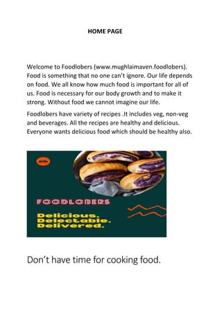 HOME PAGE
Welcome to Foodlobers (www.mughlaimaven.foodlobers).
Food is something that no one can’t ignore. Our life depends
on food. We all know how much food is important for all of
us. Food is necessary for our body growth and to make it
strong. Without food we cannot imagine our life.
Foodlobers have variety of recipes .It includes veg, non-veg
and beverages. All the recipes are healthy and delicious.
Everyone wants delicious food which should be healthy also.
Don’t have time for cooking food.
 