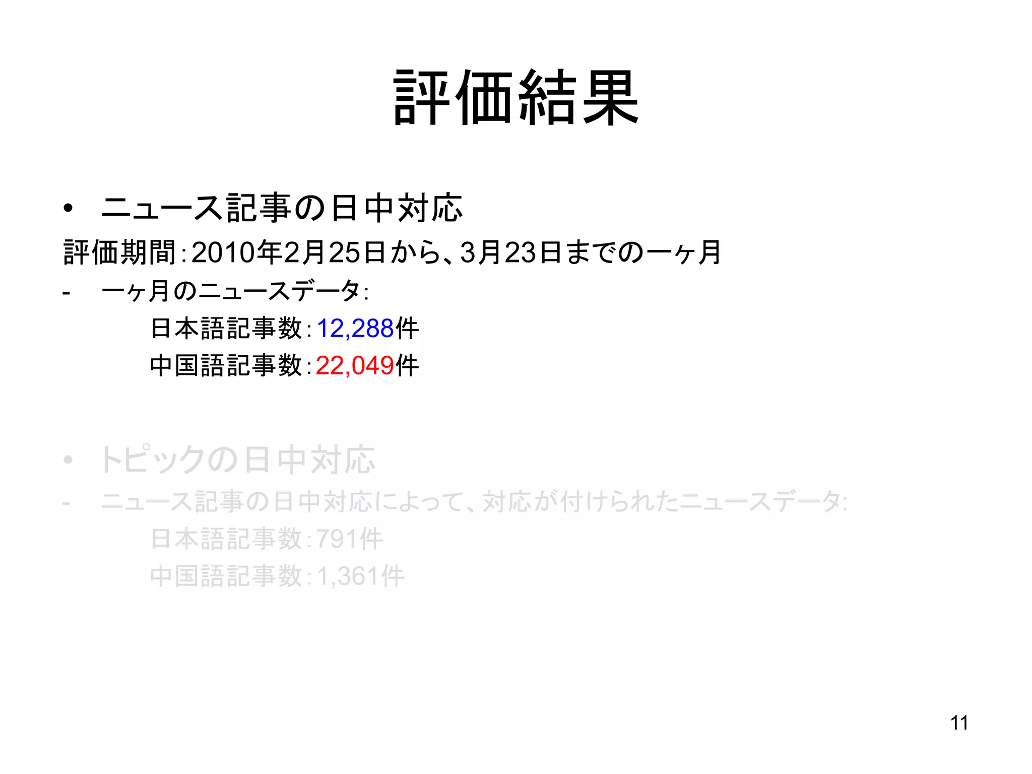 評価結果
• ニュース記事の日中対応
評価期間：2010年2月25日から、3月23日までの一ヶ月
-   一ヶ月のニュースデータ：
      日本語記事数：12,288件
      中国語記事数：22,049件


• トピックの日中対応
-   ニュース記事の日中対応によって、対応が付けられたニュースデータ:
      日本語記事数：791件
      中国語記事数：1,361件




                                       11
 