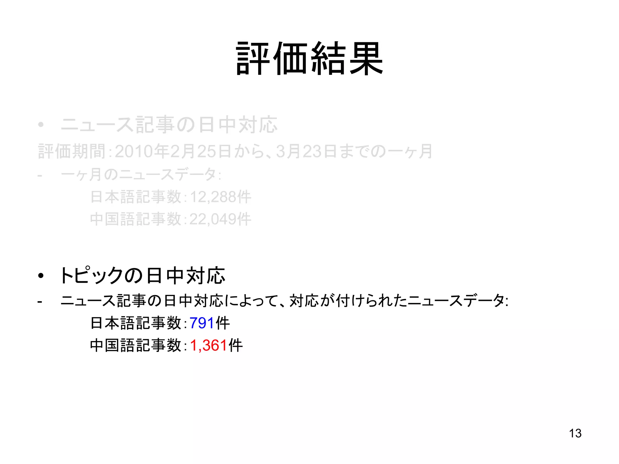 評価結果
• ニュース記事の日中対応
評価期間：2010年2月25日から、3月23日までの一ヶ月
-   一ヶ月のニュースデータ：
      日本語記事数：12,288件
      中国語記事数：22,049件


• トピックの日中対応
-   ニュース記事の日中対応によって、対応が付けられたニュースデータ:
      日本語記事数：791件
      中国語記事数：1,361件




                                       13
 