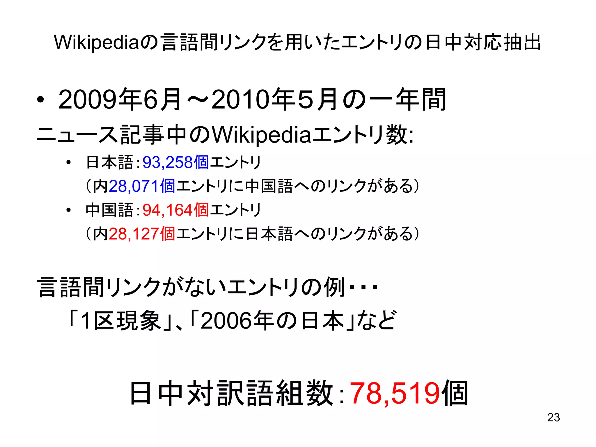 Wikipediaの言語間リンクを用いたエントリの日中対応抽出


• 2009年6月～2010年５月の一年間
ニュース記事中のWikipediaエントリ数:
 • 日本語：93,258個エントリ
   （内28,071個エントリに中国語へのリンクがある）
 • 中国語：94,164個エントリ
   （内28,127個エントリに日本語へのリンクがある）


言語間リンクがないエントリの例・・・
 「1区現象」、「2006年の日本」など


     日中対訳語組数：78,519個
                                   23
 