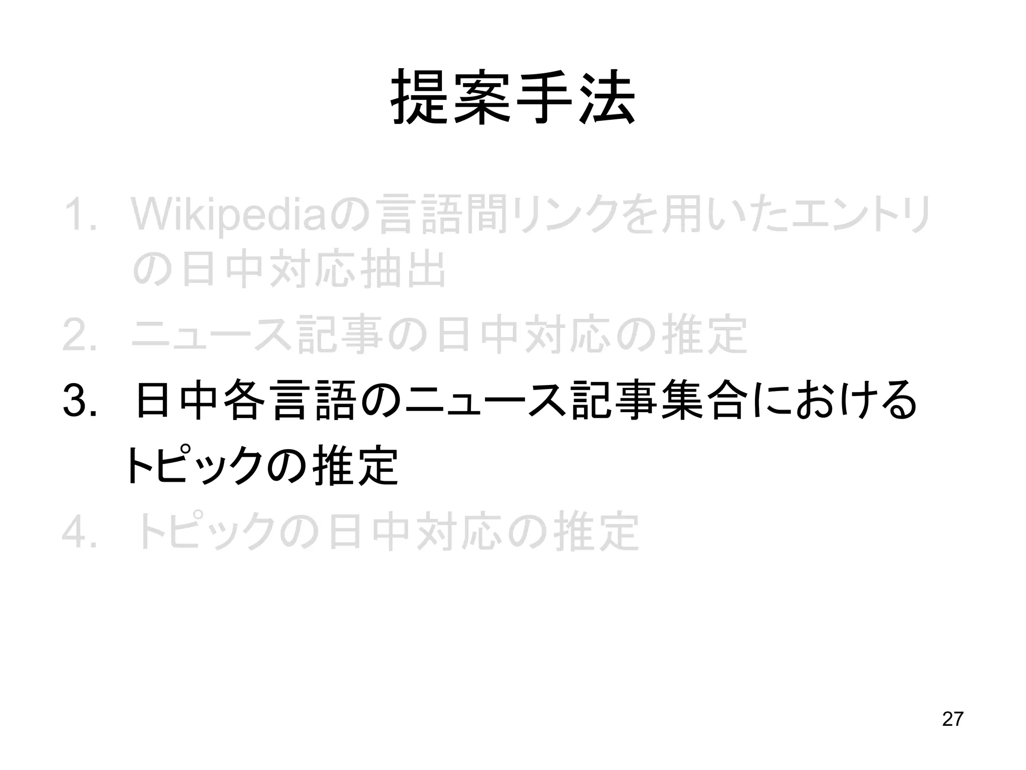 提案手法
1. Wikipediaの言語間リンクを用いたエントリ
   の日中対応抽出
2. ニュース記事の日中対応の推定
3. 日中各言語のニュース記事集合における
   トピックの推定
4. トピックの日中対応の推定


                              27
 