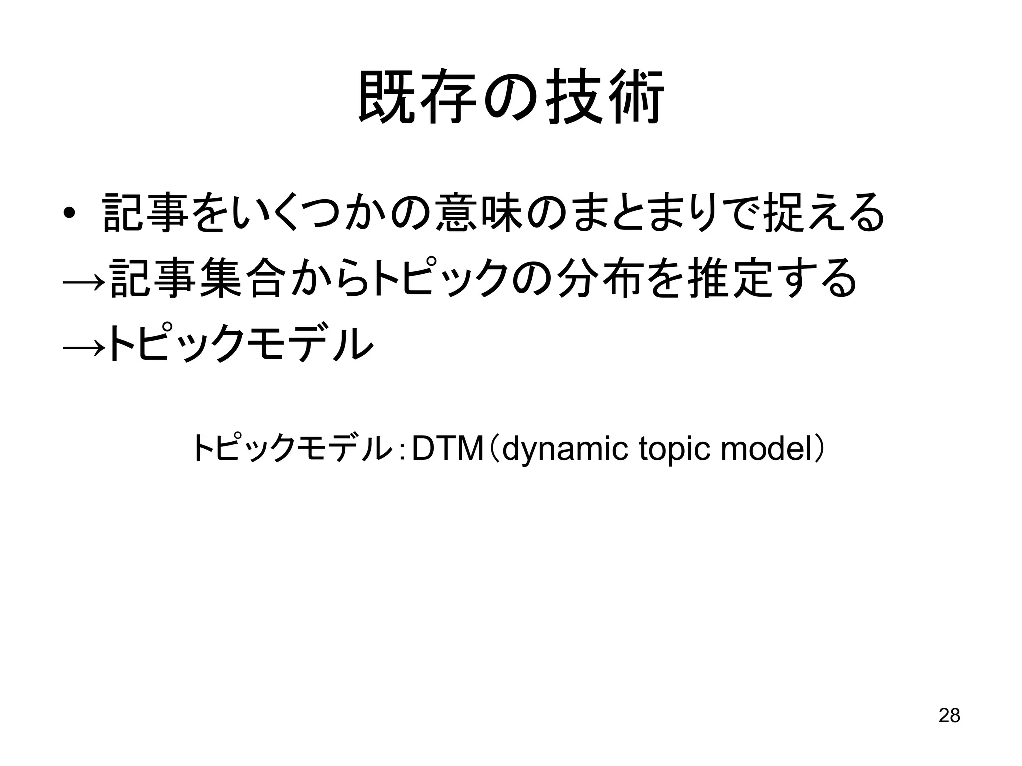 既存の技術
• 記事をいくつかの意味のまとまりで捉える
→記事集合からトピックの分布を推定する
→トピックモデル

   トピックモデル：DTM（dynamic topic model）




                                      28
 