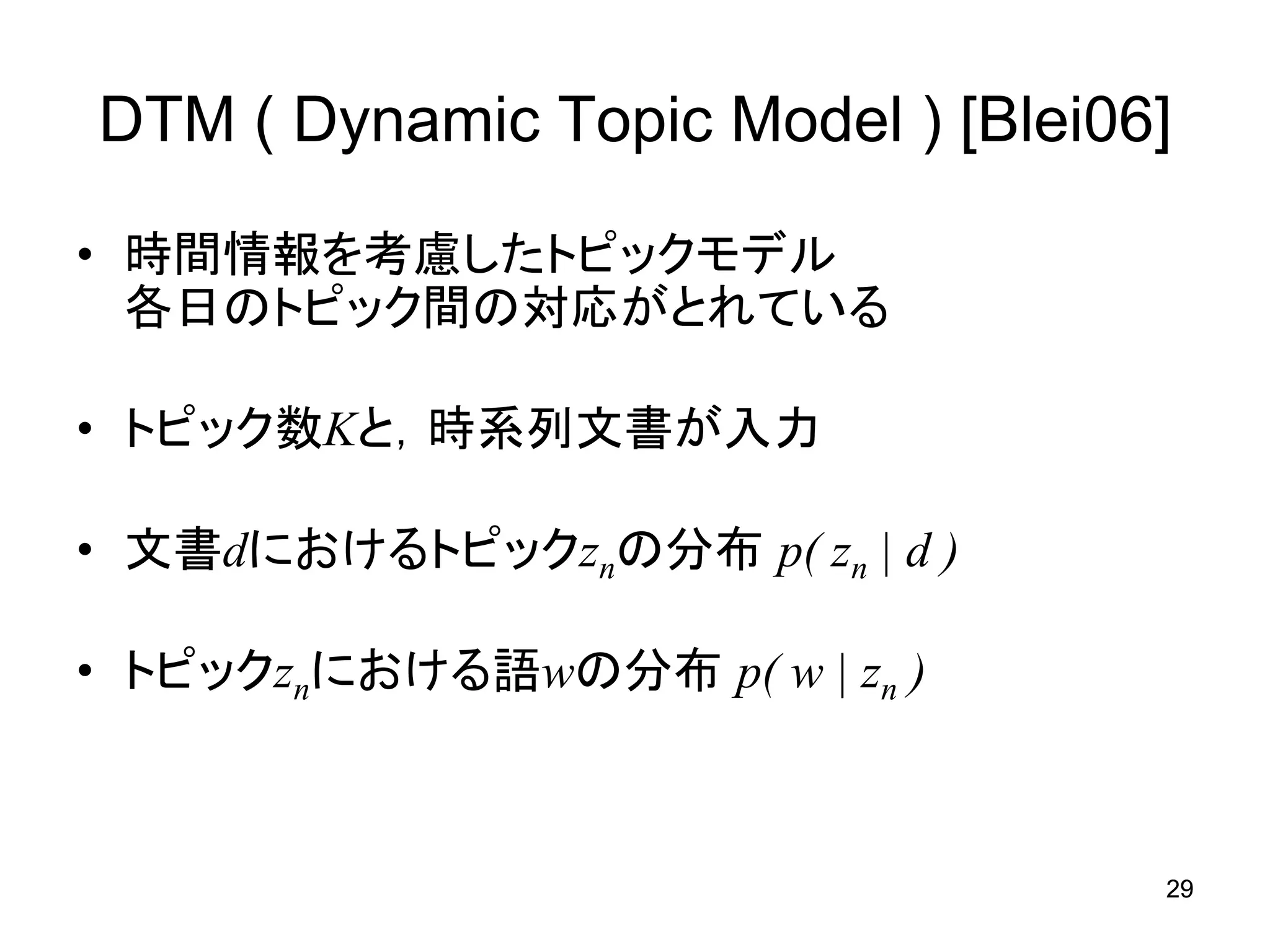 DTM ( Dynamic Topic Model ) [Blei06]

• 時間情報を考慮したトピックモデル
  各日のトピック間の対応がとれている

• トピック数Kと，時系列文書が入力

• 文書dにおけるトピックznの分布 p( zn | d )

• トピックznにおける語wの分布 p( w | zn )



                                   29
 