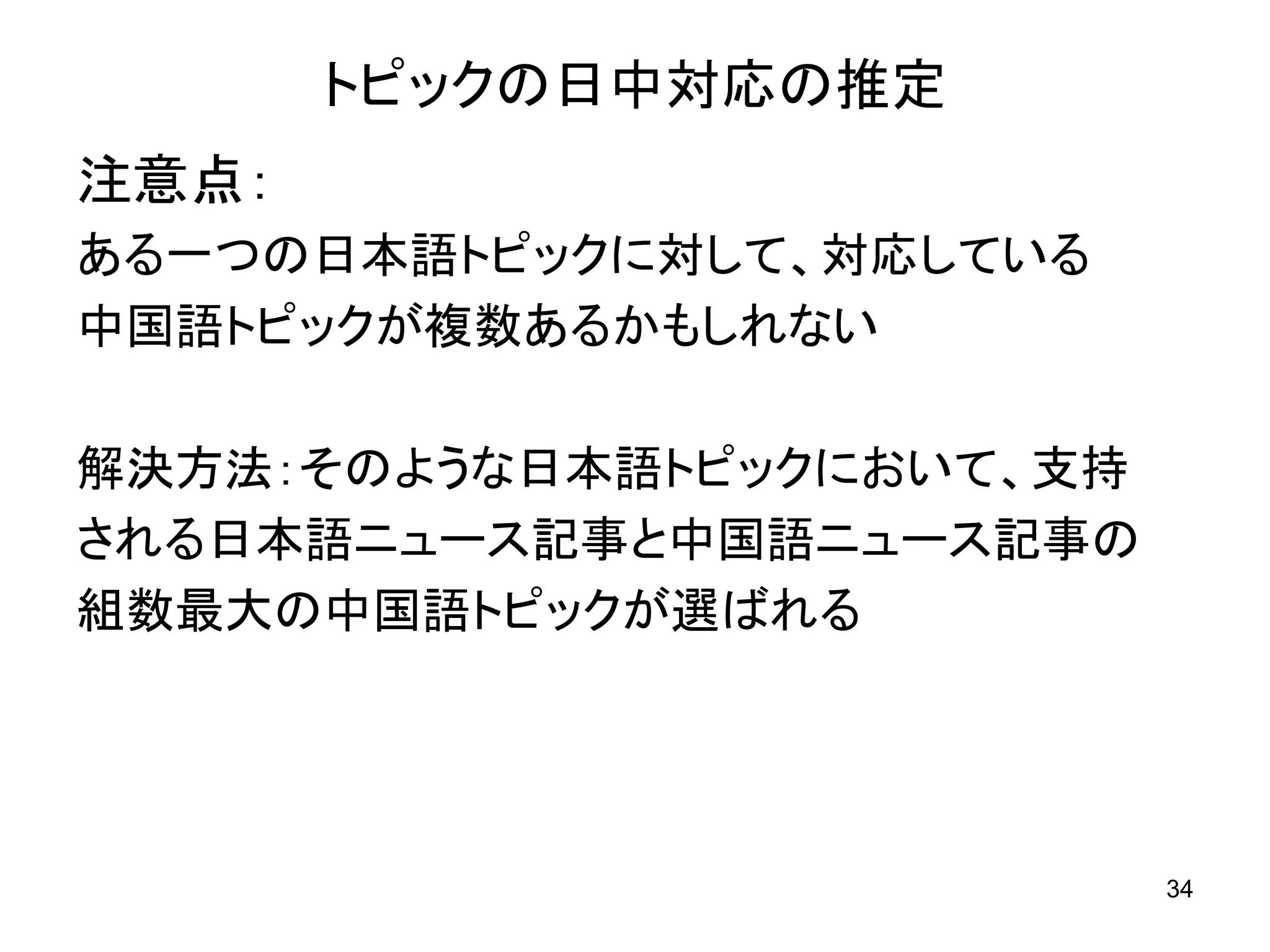 トピックの日中対応の推定
注意点：
ある一つの日本語トピックに対して、対応している
中国語トピックが複数あるかもしれない

解決方法：そのような日本語トピックにおいて、支持
される日本語ニュース記事と中国語ニュース記事の
組数最大の中国語トピックが選ばれる




                           34
 