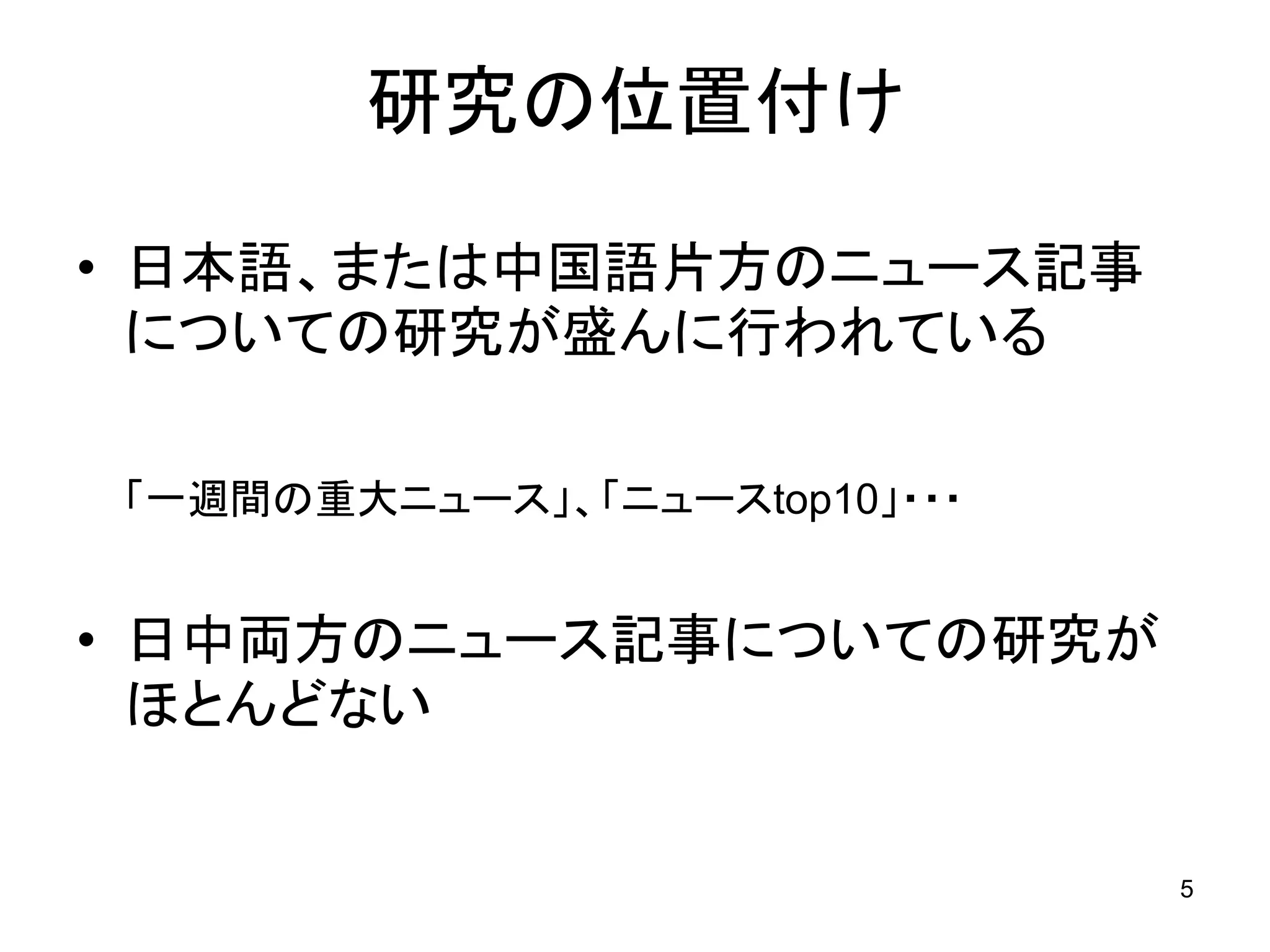 研究の位置付け

• 日本語、または中国語片方のニュース記事
  についての研究が盛んに行われている

「一週間の重大ニュース」、「ニュースtop10」・・・


• 日中両方のニュース記事についての研究が
  ほとんどない


                              5
 