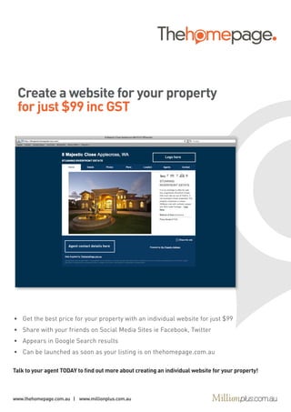 Create a website for your property
 for just $99 inc GST


                                                            Logo here




                      Agent contact details here




•	 Get	the	best	price	for	your	property	with	an	individual	website	for	just	$99
•	 Share	with	your	friends	on	Social	Media	Sites	ie	Facebook,	Twitter
•	 Appears	in	Google	Search	results
•	 Can	be	launched	as	soon	as	your	listing	is	on	thehomepage.com.au

Talk to your agent TODAY to find out more about creating an individual website for your property!



www.thehomepage.com.au | www.millionplus.com.au
 