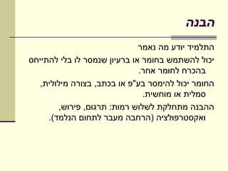 ‫הבנה‬
                              ‫התלמיד יודע מה נאמר‬
‫יכול להשתמש בחומר או ברעיון שנמסר לו בלי להתייחס‬
                              ‫בהכרח לחומר אחר.‬
   ‫החומר יכול להימסר בע"פ או בכתב, בצורה מילולית,‬
                               ‫סמלית או מוחשית.‬
        ‫ההבנה מתחלקת לשלוש רמות: תרגום, פירוש,‬
     ‫ואקסטרפולציה )הרחבה מעבר לתחום הנלמד(.‬
 