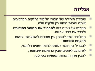 ‫אנליזה‬
‫שבירת היחידה של חומרי הלימוד לחלקים המרכיבים‬         ‫‪‬‬
                  ‫אותה והבנת היחס בין חלקים אלה.‬
‫מטרתו של ניתוח כזה להבהיר את החומר ויסודותיו‬         ‫‪‬‬
                             ‫ולברר את דרכי ארגונו.‬
  ‫התלמיד ילמד להבחין בין עובדות להשערות, לזהות‬       ‫‪‬‬
                                   ‫מסקנות והוכחות,‬
      ‫להבדיל בין חומר רלוונטי לחומר שאינו רלוונטי,‬   ‫‪‬‬
            ‫לשים לב ליחסים שבין הרעיונות שבחומר,‬     ‫‪‬‬
                ‫להבין מהן ההנחות הסמויות בטקסט,‬      ‫‪‬‬
 