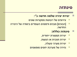 ‫סינתזה‬
                   ‫‪ ‬יצירת יצירה שלמה חדשה ע"י:‬
               ‫צירופים של רעיונות ממקורות שונים‬   ‫‪‬‬

‫]הבונים[ מבנים ודפוסים העומדים ביסודה של היצירה‬   ‫‪‬‬
                                       ‫החדשה.‬
                                  ‫‪ ‬סינתזה כוללת:‬
                         ‫יצירת תמסורת ייחודית,‬    ‫‪‬‬

                        ‫יצירת תוכנית או הצעות,‬    ‫‪‬‬

                            ‫יצירת מערכי פעולה,‬    ‫‪‬‬

                ‫גזירה של מערכת יחסים מופשטים‬      ‫‪‬‬
 