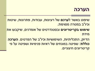 ‫הערכה‬
‫שיפוט באשר לערכם של רעיונות, עבודות, פתרונות, שיטות‬
                                 ‫וכיו"ב במטרה מסוימת.‬
‫שימוש בקריטריונים ובסטנדרטים של אומדנים, שיקבעו את‬
                                                   ‫מידת‬
‫הדיוק, התכליתיות, השימושיות וכיו"ב של הפרטים. הערכה‬
 ‫כוללת: שפיטה במונחים של ראיות פנימיות ושפיטה על פי‬
                                   ‫קריטריונים חיצוניים.‬
 