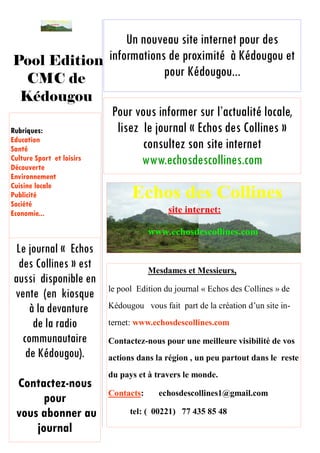 Un nouveau site internet pour des
informations de proximité à Kédougou et
pour Kédougou...
Mesdames et Messieurs,
le pool Edition du journal « Echos des Collines » de
Kédougou vous fait part de la création d’un site in-
ternet: www.echosdescollines.com
Contactez-nous pour une meilleure visibilité de vos
actions dans la région , un peu partout dans le reste
du pays et à travers le monde.
Contacts: echosdescollines1@gmail.com
tel: ( 00221) 77 435 85 48
Contact:
echosdescollines1@gm
ail.com
Le journal « Echos
des Collines » est
aussi disponible en
vente (en kiosque
à la devanture
de la radio
communautaire
de Kédougou).
Contactez-nous
pour
vous abonner au
journal
Echos des Collines
Pool Edition
CMC de
Kédougou
Pour vous informer sur l’actualité locale,
lisez le journal « Echos des Collines »
consultez son site internet
www.echosdescollines.com
Rubriques:
Education
Santé
Culture Sport et loisirs
Découverte
Environnement
Cuisine locale
Publicité
Société
Economie...
 