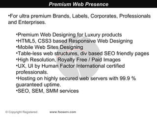 Premium Web Presence

 •For ultra premium Brands, Labels, Corporates, Professionals
 and Enterprises.

       •Premium Web Designing for Luxury products
       •HTML5, CSS3 based Responsive Web Designing
       •Mobile Web Sites Designing
       •Table-less web structures, div based SEO friendly pages
       •High Resolution, Royalty Free / Paid Images
       •UX, UI by Human Factor International certified
       professionals.
       •Hosting on highly secured web servers with 99.9 %
       guaranteed uptime.
       •SEO, SEM, SMM services


© Copyright Registered.   www.fooserv.com
 