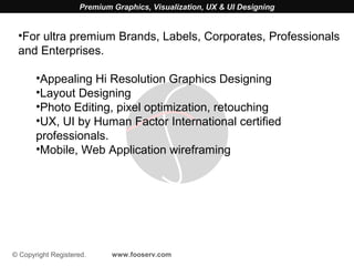 Premium Graphics, Visualization, UX & UI Designing


 •For ultra premium Brands, Labels, Corporates, Professionals
 and Enterprises.

       •Appealing Hi Resolution Graphics Designing
       •Layout Designing
       •Photo Editing, pixel optimization, retouching
       •UX, UI by Human Factor International certified
       professionals.
       •Mobile, Web Application wireframing




© Copyright Registered.     www.fooserv.com
 