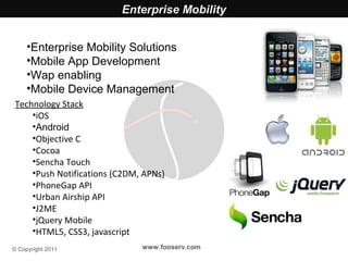 Enterprise Mobility


     •Enterprise Mobility Solutions
     •Mobile App Development
     •Wap enabling
     •Mobile Device Management
 Technology Stack
     •iOS
     •Android
     •Objective C
     •Cocoa
     •Sencha Touch
     •Push Notifications (C2DM, APNs)
     •PhoneGap API
     •Urban Airship API
     •J2ME
     •jQuery Mobile
     •HTML5, CSS3, javascript
© Copyright 2011               www.fooserv.com
 