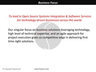 Business Focus



       To lead in Open Source Systems Integration & Software Services
             for technology-driven businesses across the world.


       Our singular focus on business solutions leveraging technology,
       high level of technical expertise, and an agile approach for
       project execution gives us competitive edge in delivering first
       time right solutions.




© Copyright Registered.    www.fooserv.com
 