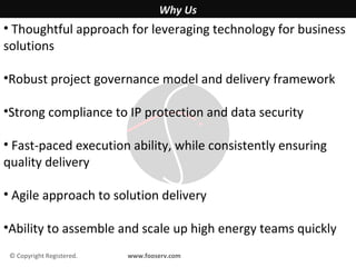 Why Us
• Thoughtful approach for leveraging technology for business
solutions

•Robust project governance model and delivery framework

•Strong compliance to IP protection and data security

• Fast-paced execution ability, while consistently ensuring
quality delivery

• Agile approach to solution delivery

•Ability to assemble and scale up high energy teams quickly
 © Copyright Registered.   www.fooserv.com
 
