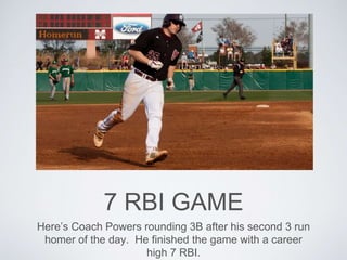7 RBI GAME
Here’s Coach Powers rounding 3B after his second 3 run
homer of the day. He finished the game with a career
high 7 RBI.
 
