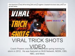 VIRAL TRICK SHOTS
VIDEOCoach Powers viral trick shot video took spring training by
storm in 2012. He was featured on MLB Network, NESN, CBS,
NBC, and More.
 