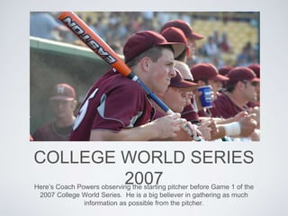 COLLEGE WORLD SERIES
2007Here’s Coach Powers observing the starting pitcher before Game 1 of the
2007 College World Series. He is a big believer in gathering as much
information as possible from the pitcher.
 