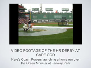 VIDEO FOOTAGE OF THE HR DERBY AT
CAPE COD
Here’s Coach Powers launching a home run over
the Green Monster at Fenway Park
 