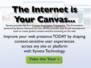 The Internet is
       Your Canvas...
  Kynetx provides the ﬁrst Context Automation Framework. This Framework,
powered by Kynetx Network Services (KNS), provides easy-to-use development
        tools to create guided, context-sensitive browsing on the web.

Improve your web presence TODAY by shaping
     context-sensitive user experiences
         across any site or platform
          with Kynetx Technology.
                       Take the Tour >
 