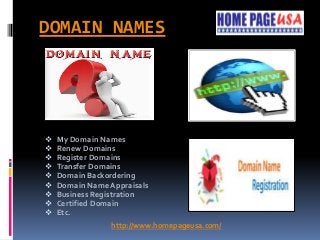 DOMAIN NAMES
 My Domain Names
 Renew Domains
 Register Domains
 Transfer Domains
 Domain Backordering
 Domain Name Appraisals
 Business Registration
 Certified Domain
 Etc.
http://www.homepageusa.com/
 
