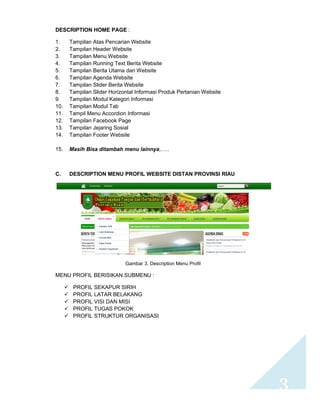3 
DESCRIPTION HOME PAGE : 
1. Tampilan Atas Pencarian Website 
2. Tampilan Header Website 
3. Tampilan Menu Website 
4. Tampilan Running Text Berita Website 
5. Tampilan Berita Utama dari Website 
6. Tampilan Agenda Website 
7. Tampilan Slider Berita Website 
8. Tampilan Slider Horizontal Informasi Produk Pertanian Website 
9. Tampilan Modul Kategori Informasi 
10. Tampilan Modul Tab 
11. Tampil Menu Accordion Informasi 
12. Tampilan Facebook Page 
13. Tampilan Jejaring Sosial 
14. Tampilan Footer Website 
15. Masih Bisa ditambah menu lainnya,….. 
C. DESCRIPTION MENU PROFIL WEBSITE DISTAN PROVINSI RIAU 
Gambar 3. Description Menu Profil 
MENU PROFIL BERISIKAN SUBMENU : 
 PROFIL SEKAPUR SIRIH 
 PROFIL LATAR BELAKANG 
 PROFIL VISI DAN MISI 
 PROFIL TUGAS POKOK 
 PROFIL STRUKTUR ORGANISASI 
 