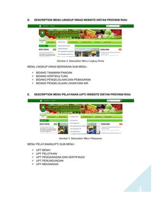 4 
D. DESCRIPTION MENU LINGKUP DINAS WEBSITE DISTAN PROVINSI RIAU 
Gambar 4. Description Menu Lingkup Dinas 
MENU LINGKUP DINAS BERISIKAN SUB MENU : 
 BIDANG TANAMAN PANGAN 
 BIDANG HORTIKULTURA 
 BIDANG PENGELOLAAN DAN PEMASARAN 
 BIDANG PENGELOLAAN LAHAN DAN AIR 
E. DESCRIPTION MENU PELAYANAN (UPT) WEBSITE DISTAN PROVINSI RIAU 
Gambar 5. Description Menu Pelayanan 
MENU PELAYANAN(UPT) SUB MENU : 
 UPT BENIH 
 UPT PELATIHAN 
 UPT PENGAWASAN DAN SERTIFIKASI 
 UPT PERLINDUNGAN 
 UPT MEKANISASI 
 