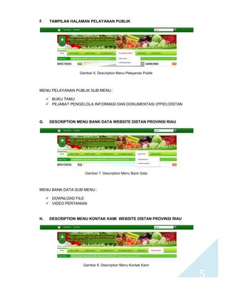 5 
F. TAMPILAN HALAMAN PELAYANAN PUBLIK 
Gambar 6. Description Menu Pelayanan Publik 
MENU PELAYANAN PUBLIK SUB MENU : 
 BUKU TAMU 
 PEJABAT PENGELOLA INFORMASI DAN DOKUMENTASI (PPID) DISTAN 
G. DESCRIPTION MENU BANK DATA WEBSITE DISTAN PROVINSI RIAU 
Gambar 7. Description Menu Bank Data 
MENU BANK DATA SUB MENU : 
 DOWNLOAD FILE 
 VIDEO PERTANIAN 
H. DESCRIPTION MENU KONTAK KAMI WEBSITE DISTAN PROVINSI RIAU 
Gambar 8. Description Menu Kontak Kami 
 