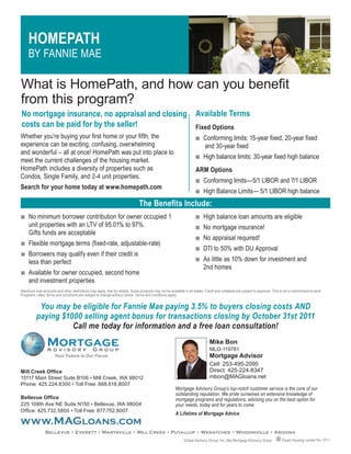 HOMEPATH
     BY FANNIE MAE

What is HomePath, and how can you benefit
from this program?
No mortgage insurance, no appraisal and closing                                                                      Available Terms
costs can be paid for by the seller!                                                                                 Fixed Options
Whether you’re buying your first home or your fifth, the                                                             Q    Conforming limits: 15-year fixed, 20-year fixed
experience can be exciting, confusing, overwhelming                                                                       and 30-year fixed
and wonderful – all at once! HomePath was put into place to
                                                                                                                     Q    High balance limits: 30-year fixed high balance
meet the current challenges of the housing market.
HomePath includes a diversity of properties such as                                                                  ARM Options
Condos, Single Family, and 2-4 unit properties.
                                                                                                                     Q    Conforming limits—5/1 LIBOR and 7/1 LIBOR
Search for your home today at www.homepath.com
                                                                                                                     Q    High Balance Limits— 5/1 LIBOR high balance
                                                                               The Benefits Include:
Q    No minimum borrower contribution for owner occupied 1                                                           Q    High balance loan amounts are eligible
     unit properties with an LTV of 95.01% to 97%.                                                                   Q    No mortgage insurance!
     Gifts funds are acceptable
                                                                                                                     Q    No appraisal required!
Q    Flexible mortgage terms (fixed-rate, adjustable-rate)
                                                                                                                     Q    DTI to 50% with DU Approval
Q    Borrowers may qualify even if their credit is
     less than perfect                                                                                               Q    As little as 10% down for investment and
                                                                                                                          2nd homes
Q    Available for owner occupied, second home
     and investment properties
Maximum loan amounts and other restrictions may apply. Ask for details. Some products may not be available in all states. Credit and collateral are subject to approval. This is not a commitment to lend.
Programs, rates, terms and conditions are subject to change without notice. Terms and conditions apply.


           You may be eligible for Fannie Mae paying 3.5% to buyers closing costs AND
          paying $1000 selling agent bonus for transactions closing by October 31st 2011
                    Call me today for information and a free loan consultation!
                                                                                                                              Mike Bon
                                                                                                                              MLO-119781
                      Your Future is Our Focus                                                                                Mortgage Advisor
                                                                                                                              Cell: 253-495-2095
Mill Creek Office                                                                                                             Direct: 425-224-8347
15117 Main Street Suite B106 • Mill Creek, WA 98012                                                                           mbon@MAGloans.net
Phone: 425.224.8300 • Toll Free: 888.618.8007
                                                                                                       Mortgage Advisory Group’s top-notch customer service is the core of our
                                                                                                       outstanding reputation. We pride ourselves on extensive knowledge of
Bellevue Office                                                                                        mortgage programs and regulations, advising you on the best option for
225 108th Ave NE Suite N150 • Bellevue, WA 98004                                                       your needs, today and for years to come.
Office: 425.732.5800 • Toll Free: 877.752.8007
                                                                                                       A Lifetime of Mortgage Advice
www.MAGloans.com
                Bellevue • Everett • Marysville • Mill Creek • Puyallup • Wenatchee • Woodinville • Arizona
                                                                                                             Global Advisory Group, Inc. dba Mortgage Advisory Group           Equal Housing Lender Rev. 03/11
 