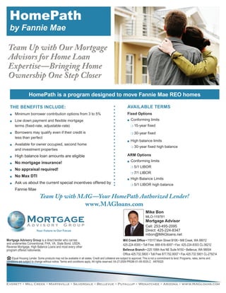 HomePath
  by Fannie Mae

 Team Up with Our Mortgage
 Advisors for Home Loan
 Expertise—Bringing Home
 Ownership One Step Closer

                   HomePath is a program designed to move Fannie Mae REO homes

  THE BENEFITS INCLUDE:                                                                                     AVAILABLE TERMS
  OO   Minimum borrower contribution options from 3 to 5%                                                   Fixed Options
  OO   Low down payment and flexible mortgage                                                               OO   Conforming limits
       terms (fixed-rate, adjustable-rate)                                                                       PO 15-year   fixed
  OO   Borrowers may qualify even if their credit is                                                             PO 30-year   fixed
       less than perfect
                                                                                                            OO   High balance limits
  OO   Available for owner occupied, second home
                                                                                                                 PO 30-year   fixed high balance
       and investment properties
  OO   High balance loan amounts are eligible                                                               ARM Options
                                                                                                                 Conforming limits
  OO   No mortgage insurance!                                                                               OO


                                                                                                                 PO 5/1   LIBOR
  OO   No appraisal required!
                                                                                                                 PO 7/1   LIBOR
  OO   No Max DTI
                                                                                                            OO   High Balance Limits
  OO   Ask us about the current special incentives offered by                                                    PO 5/1   LIBOR high balance
       Fannie Mae
                             Team Up with MAG —Your HomePath Authorized Lender!
                                           www.MAGloans.com
                                                                                                                            Mike Bon
                                                                                                                            MLO-119781
                                                                                                                            Mortgage Advisor
                                                                                                                            Cell: 253-495-2095
                          Your Future is Our Focus                                                                          Direct: 425-224-8347
                                                                                                                            mbon@MAGloans.net
Mortgage Advisory Group is a direct lender who carries                                                  Mill Creek Office • 115117 Main Street B106 • Mill Creek, WA 98012
and underwrites Conventional, FHA, VA, State Bond, USDA,                                                425-224-8300 • Toll Free: 888-618-8007 • Fax: 425-224-8303 CL-36212
Reverse Mortgage, High Balance Loans and most every other
program offered nationwide.                                                                             Bellevue Branch • 225 108th Ave NE Suite N150 • Bellevue, WA 98004
                                                                                                        Office 425.732.5800 • Toll Free 877.752.8007 • Fax 425.732.5801 CL-279214
    Equal Housing Lender. Some products may not be available in all states. Credit and collateral are subject to approval. This is not a commitment to lend. Programs, rates, terms and
conditions are subject to change without notice. Terms and conditions apply. All rights reserved. 04-27-2009 PRGM-01-09-0035.C AR76520




Everett • Mill Creek • Marysville • Silverdale • Bellevue • Puyallup • Wenatchee • Arizona • www.MAGloans.com
 