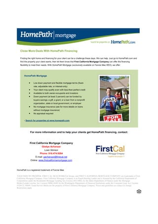 Close More Deals With HomePath Financing

   Finding the right home and financing for your client can be a challenge these days. We can help. Just go to HomePath.com and
   find the property your client wants, then let them know that First California Mortgage Company can offer the financing
   flexibility to meet their needs. With HomePath Mortgage (exclusively available on Fannie Mae REO), we offer:




        HomePath Mortgage


             •     Low down payment and flexible mortgage terms (fixed-
                   rate, adjustable rate, or interest-only)
             •     Your client may qualify even with less-than-perfect credit
             •     Available to both owner-occupants and investors
             •     Down payment (at least 3 percent) can be funded by
                   buyers savings; a gift; a grant; or a loan from a nonprofit
                   organization, state or local government, or employer
             •     No mortgage insurance (ask for more details on loans
                   without mortgage insurance)
             •     No appraisal required


        › Search for properties at www.homepath.com




                 For more information and to help your clients get HomePath financing, contact:



              First California Mortgage Company
                            Gladys Achanzar
                               Loan Advisor
                          Phone: 916.474.9264
                      E-mail: gachanzar@firstcal.net
                 Online: www.firstcaliforniamortgage.com



HomePath is a registered trademark of Fannie Mae

TOGETHER WE PROSPER, FIRST CAL DEALWORKS & Design, and FIRST CALIFORNIA MORTGAGE COMPANY are trademarks of First
California Mortgage Company. First California Mortgage Company is an Equal Housing Lender and is licensed by the California Department of
Corporations under the Residential Mortgage Lending Act, License #415-0042, by the Idaho Department of Finance under the Mortgage
Broker/Lender License Act, License #MBL-6849, by the Washington Department of Financial Institutions under the Consumer Loan Act, License
#520-CL-50649. Trade/Service Marks are the property of First California Mortgage Company. Prices and guidelines are subject to change.
Restrictions apply
 
