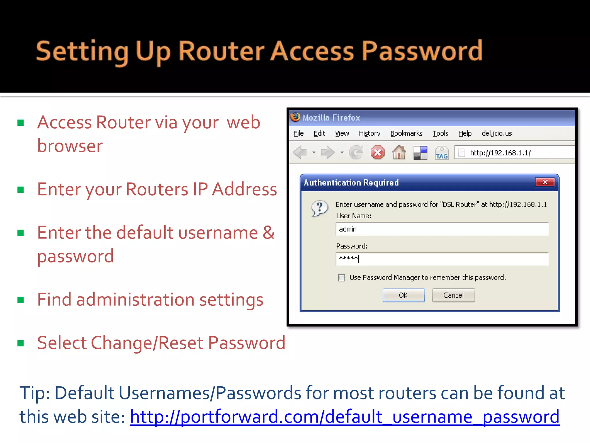 

Access Router via your web
browser



Enter your Routers IP Address



Enter the default username &
password



Find administration settings



Select Change/Reset Password

Tip: Default Usernames/Passwords for most routers can be found at
this web site: http://portforward.com/default_username_password

 