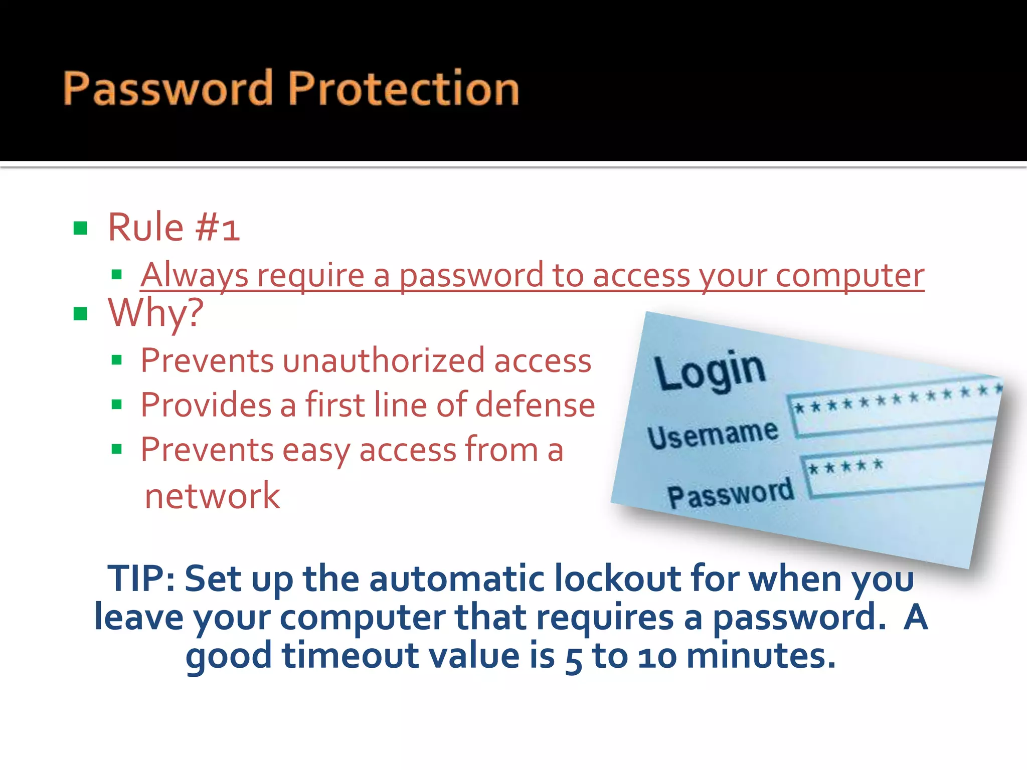

Rule #1
 Always require a password to access your computer



Why?

 Prevents unauthorized access
 Provides a first line of defense
 Prevents easy access from a

network

TIP: Set up the automatic lockout for when you
leave your computer that requires a password. A
good timeout value is 5 to 10 minutes.

 