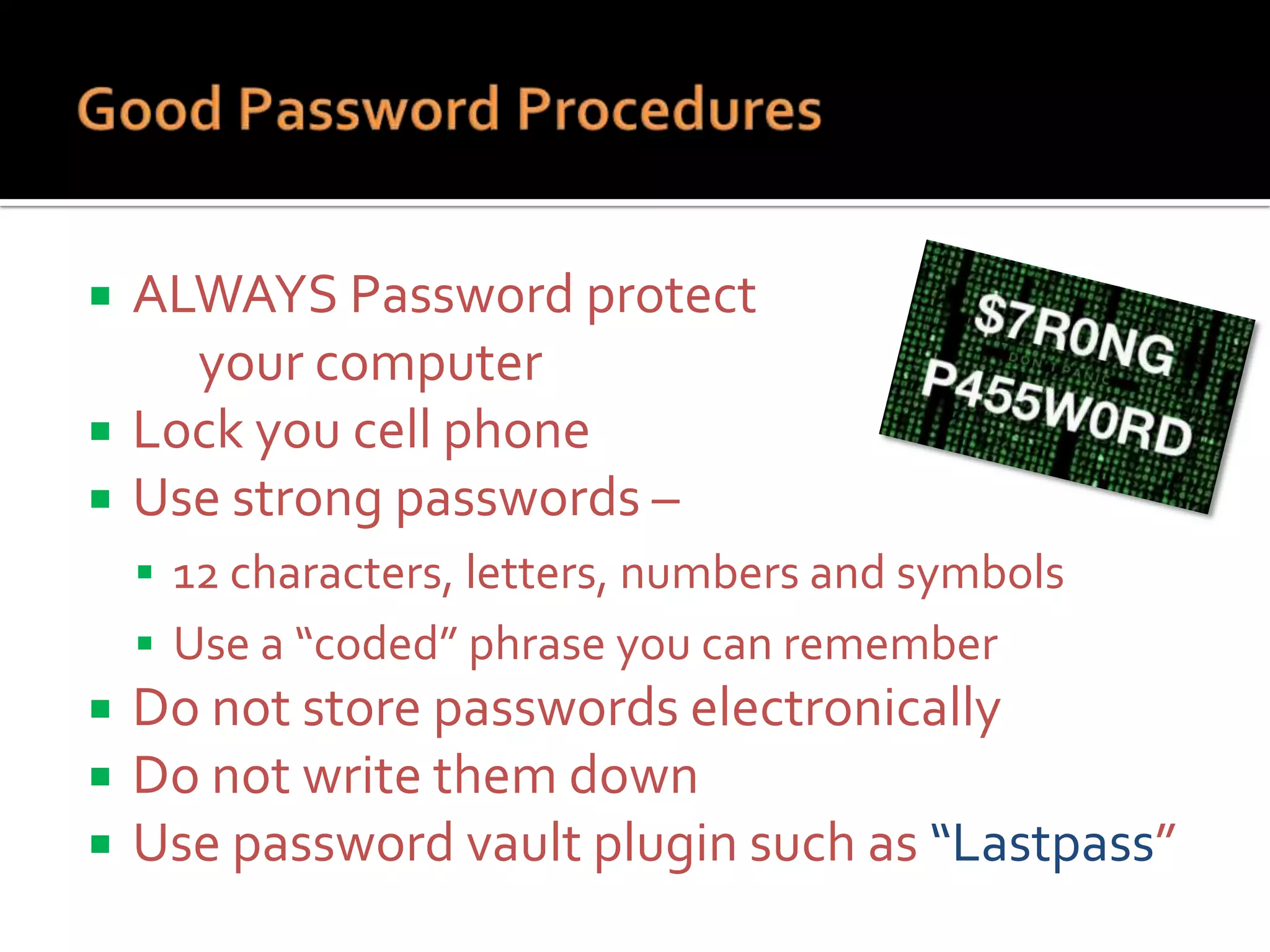 



ALWAYS Password protect
your computer
Lock you cell phone
Use strong passwords –
 12 characters, letters, numbers and symbols
 Use a “coded” phrase you can remember





Do not store passwords electronically
Do not write them down
Use password vault plugin such as “Lastpass”

 