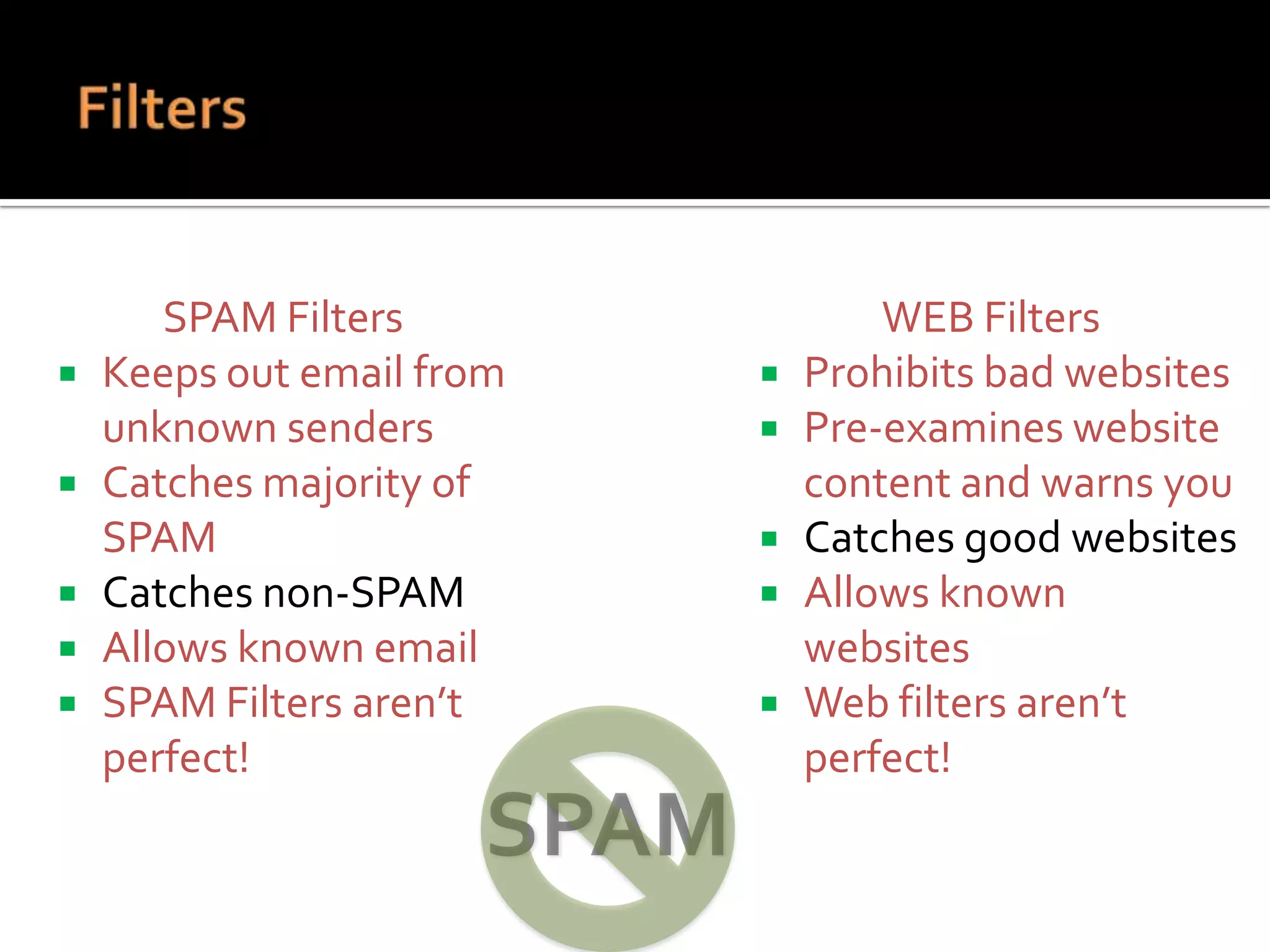 





SPAM Filters
Keeps out email from
unknown senders
Catches majority of
SPAM
Catches non-SPAM
Allows known email
SPAM Filters aren’t
perfect!







WEB Filters
Prohibits bad websites
Pre-examines website
content and warns you
Catches good websites
Allows known
websites
Web filters aren’t
perfect!

 