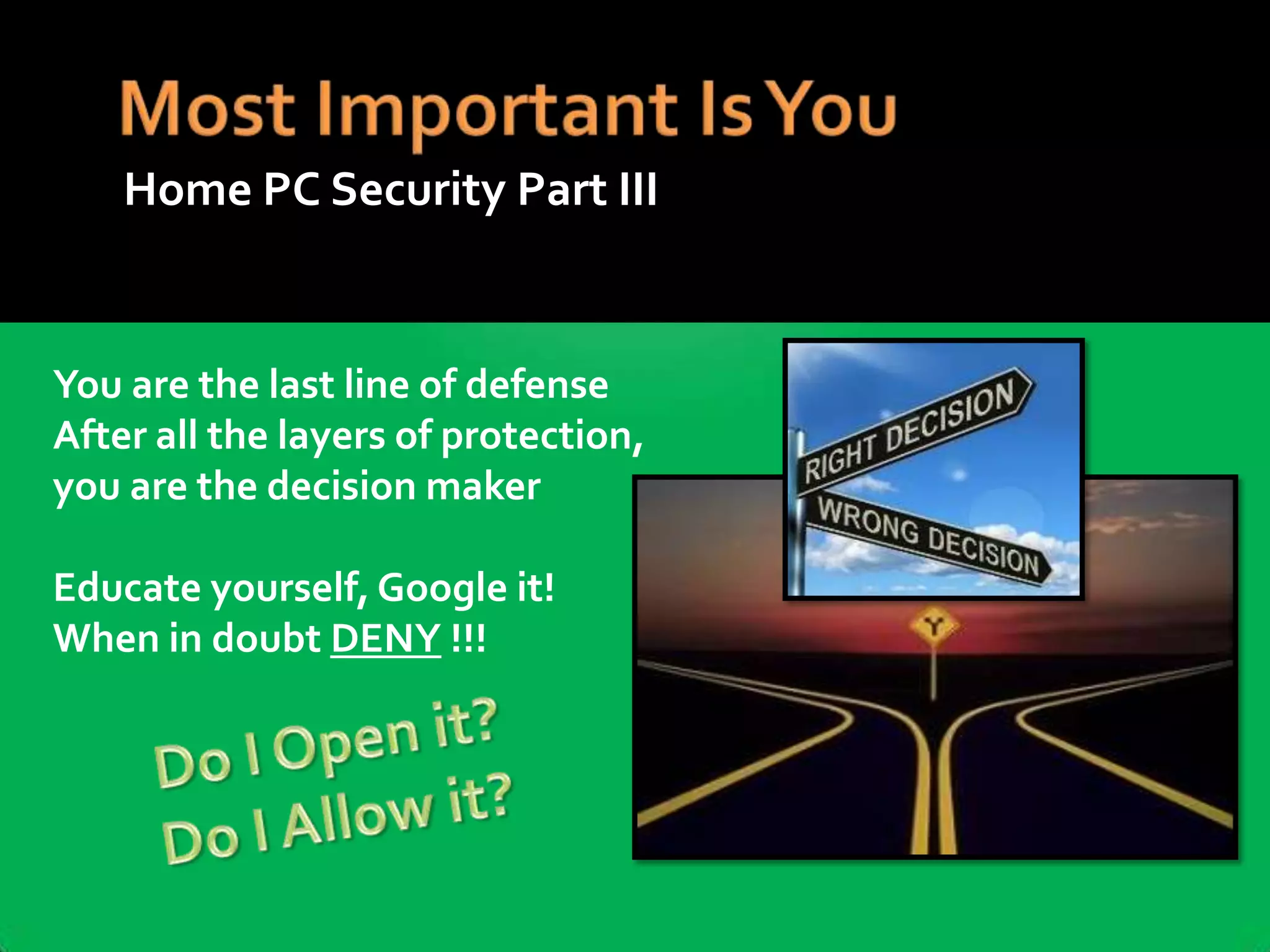 Home PC Security Part III

You are the last line of defense
After all the layers of protection,
you are the decision maker
Educate yourself, Google it!
When in doubt DENY !!!

 
