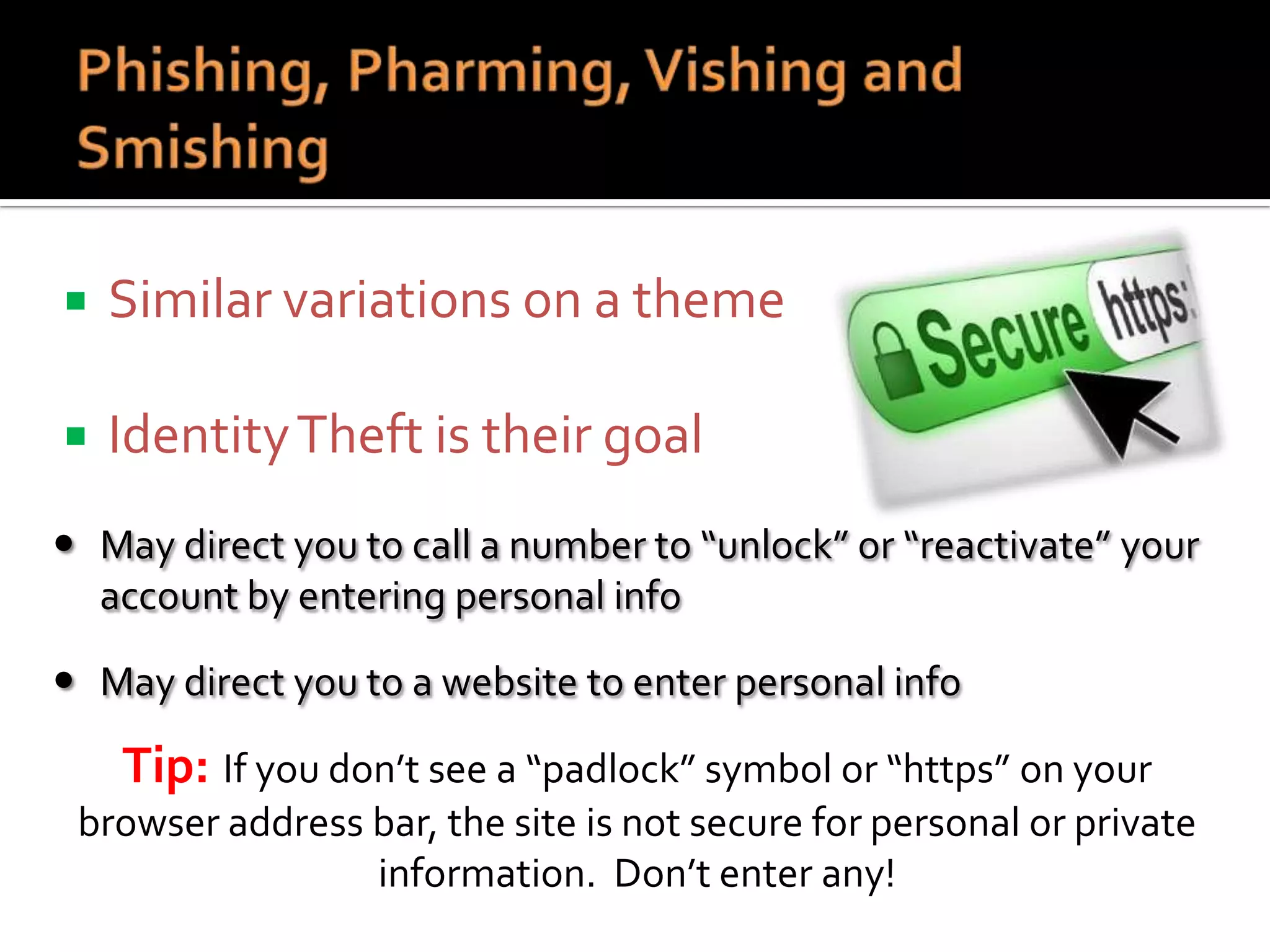 

Similar variations on a theme



Identity Theft is their goal

 May direct you to call a number to “unlock” or “reactivate” your
account by entering personal info
 May direct you to a website to enter personal info

Tip: If you don’t see a “padlock” symbol or “https” on your
browser address bar, the site is not secure for personal or private
information. Don’t enter any!

 