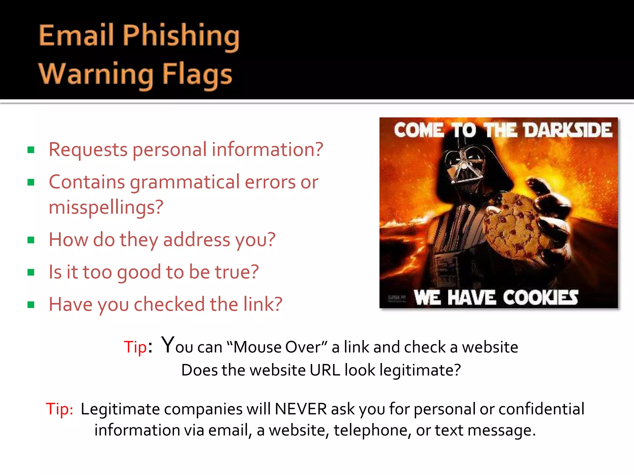 

Requests personal information?



Contains grammatical errors or
misspellings?



How do they address you?



Is it too good to be true?



Have you checked the link?
Tip:

You can “Mouse Over” a link and check a website
Does the website URL look legitimate?

Tip: Legitimate companies will NEVER ask you for personal or confidential
information via email, a website, telephone, or text message.

 