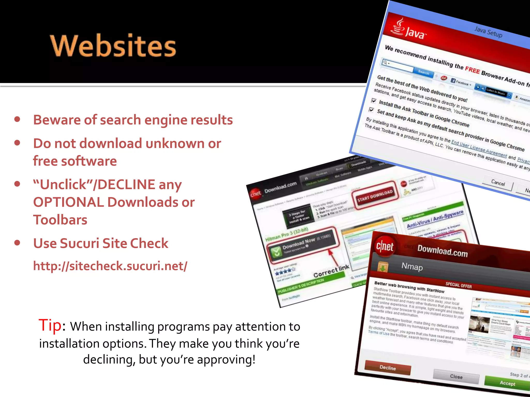  Beware of search engine results
 Do not download unknown or
free software
 “Unclick”/DECLINE any
OPTIONAL Downloads or
Toolbars
 Use Sucuri Site Check
http://sitecheck.sucuri.net/

Tip: When installing programs pay attention to
installation options. They make you think you’re
declining, but you’re approving!

 