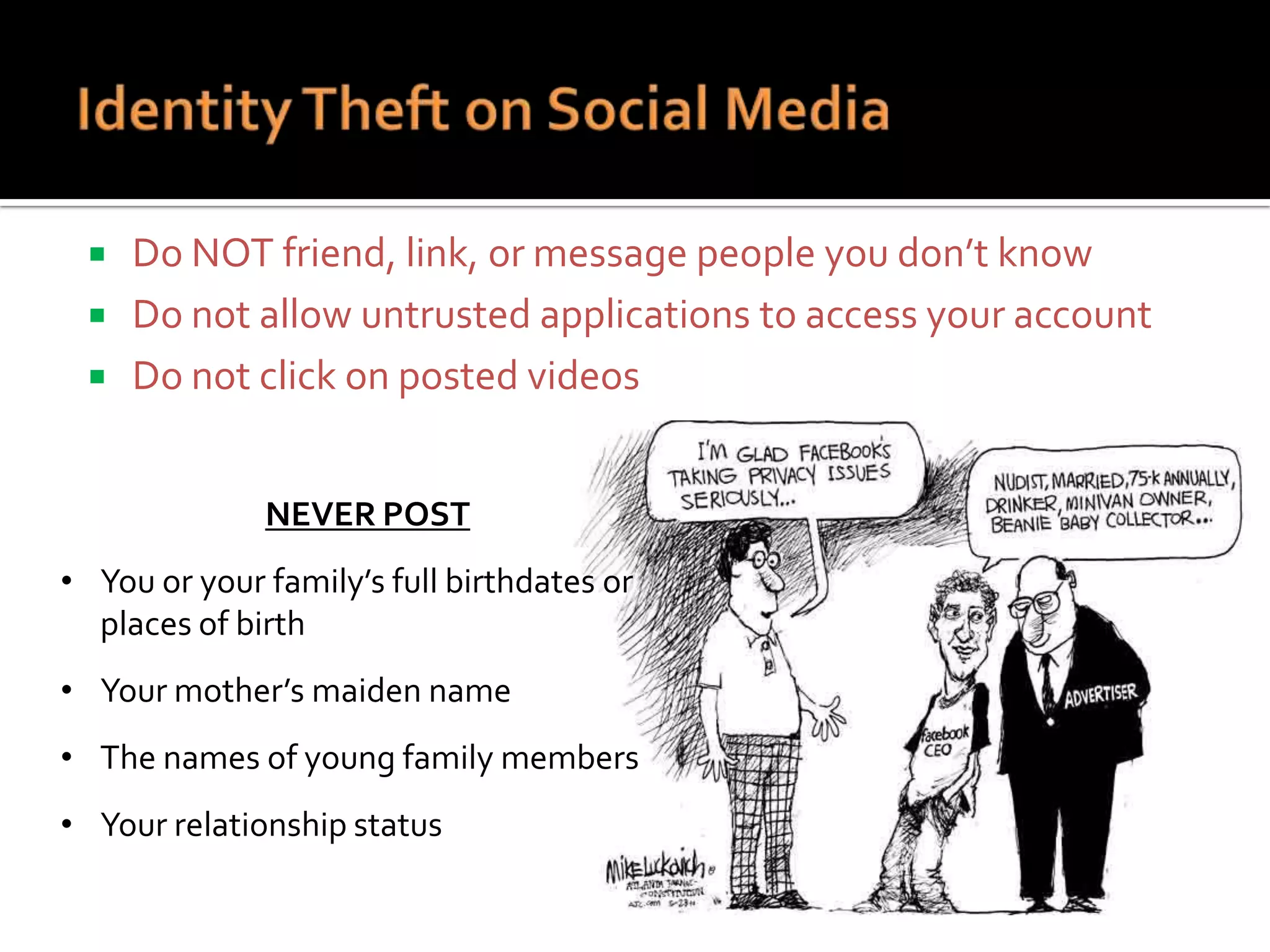 



Do NOT friend, link, or message people you don’t know
Do not allow untrusted applications to access your account
Do not click on posted videos
NEVER POST

• You or your family’s full birthdates or
places of birth
• Your mother’s maiden name
• The names of young family members
• Your relationship status

 